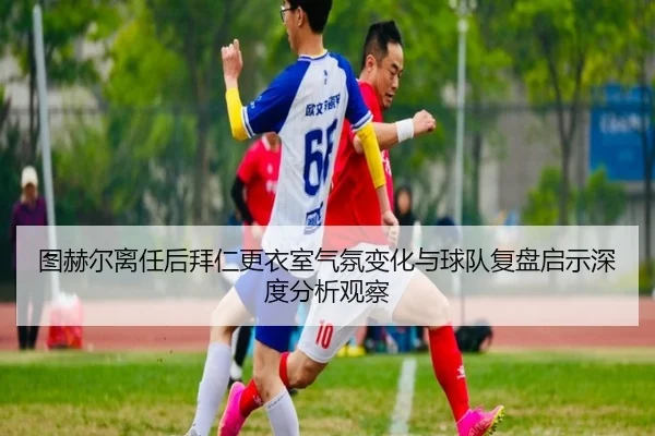 图赫尔离任后拜仁更衣室气氛变化与球队复盘启示深度分析观察