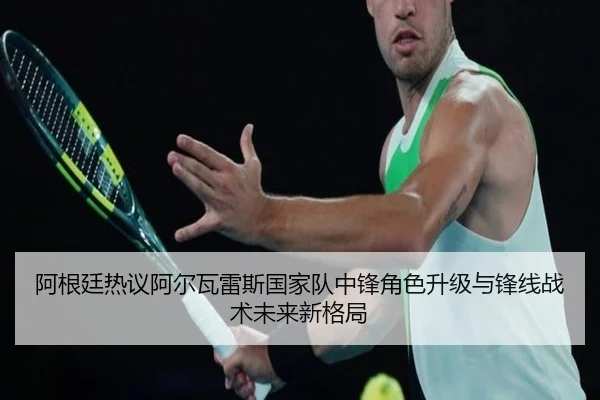 阿根廷热议阿尔瓦雷斯国家队中锋角色升级与锋线战术未来新格局
